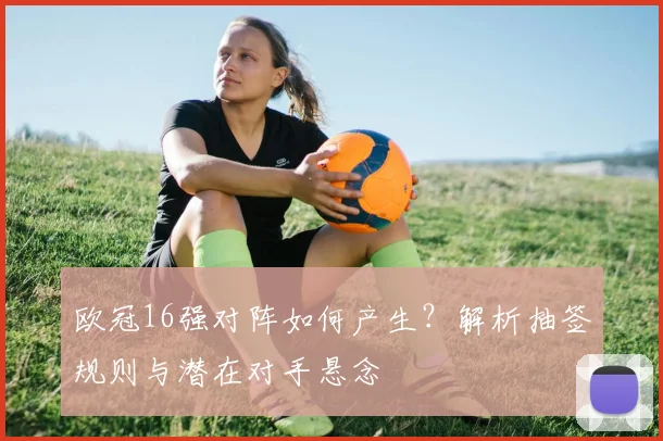 欧冠16强对阵如何产生？解析抽签规则与潜在对手悬念