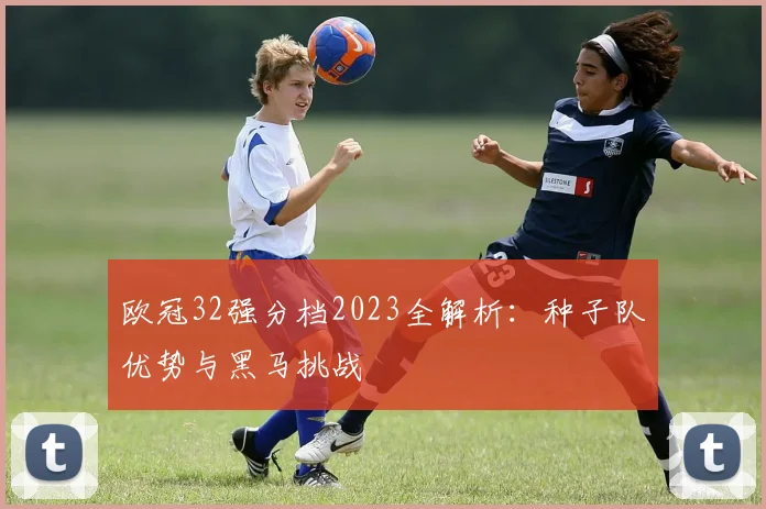 欧冠32强分档2023全解析：种子队优势与黑马挑战