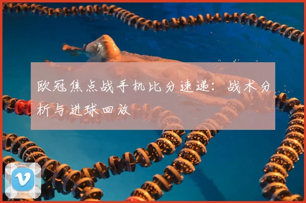欧冠焦点战手机比分速递：战术分析与进球回放