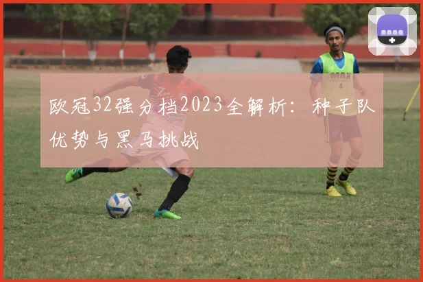 欧冠32强分档2023全解析：种子队优势与黑马挑战