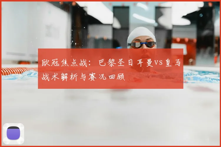 欧冠焦点战：巴黎圣日耳曼vs皇马战术解析与赛况回顾