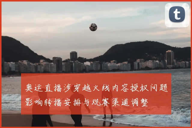 奥运直播涉穿越火线内容授权问题影响转播安排与观赛渠道调整