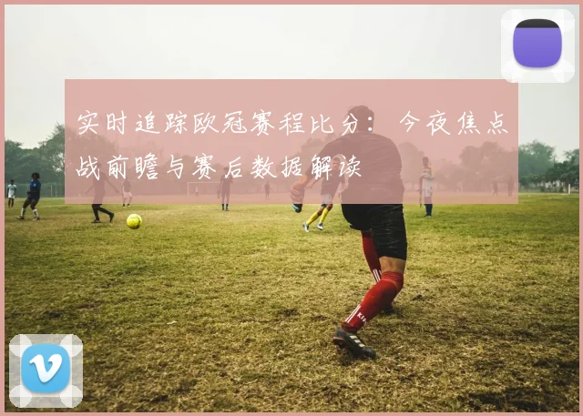 实时追踪欧冠赛程比分：今夜焦点战前瞻与赛后数据解读