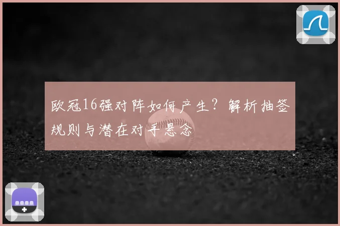 欧冠16强对阵如何产生？解析抽签规则与潜在对手悬念
